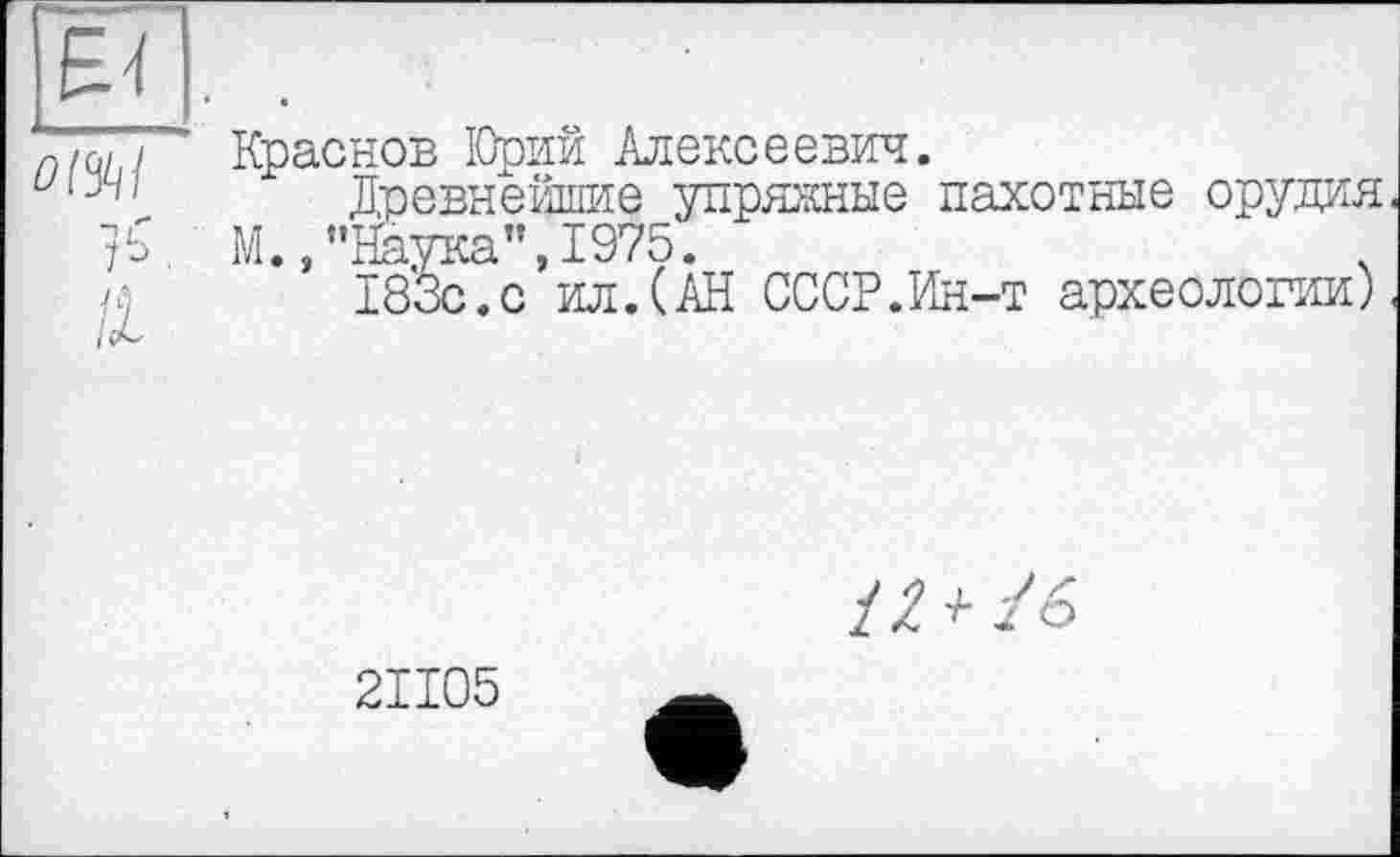 ﻿
Краснов ІОрий Алексеевич.
Древнейшие упряжные пахотные орудия М., ’’Наука", 1975.
183с.с ил.(АН СССР.Ин-т археологии)
2ІІ05